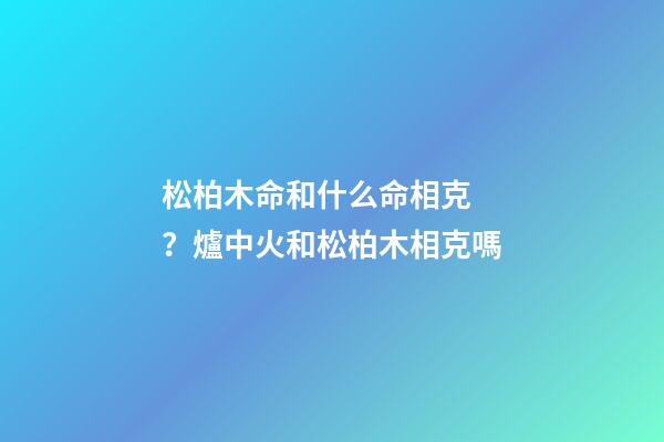 松柏木命和什么命相克？爐中火和松柏木相克嗎
